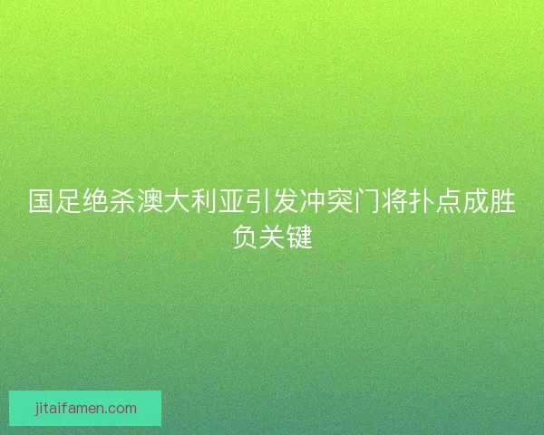 国足绝杀澳大利亚引发冲突门将扑点成胜负关键