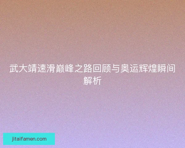 武大靖速滑巅峰之路回顾与奥运辉煌瞬间解析