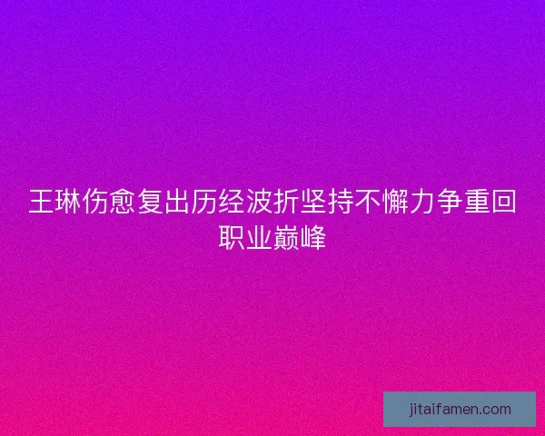 王琳伤愈复出历经波折坚持不懈力争重回职业巅峰