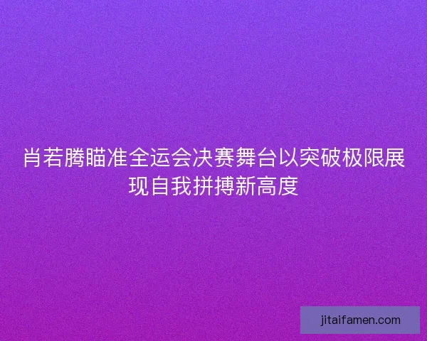 肖若腾瞄准全运会决赛舞台以突破极限展现自我拼搏新高度