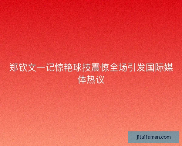 郑钦文一记惊艳球技震惊全场引发国际媒体热议