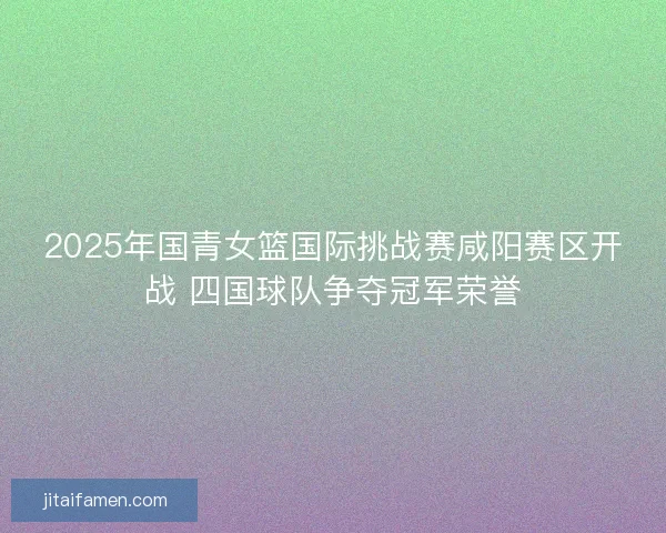 2025年国青女篮国际挑战赛咸阳赛区开战 四国球队争夺冠军荣誉 2025年国青女篮国际挑战赛咸阳赛区开战 四国球队争夺冠军荣誉