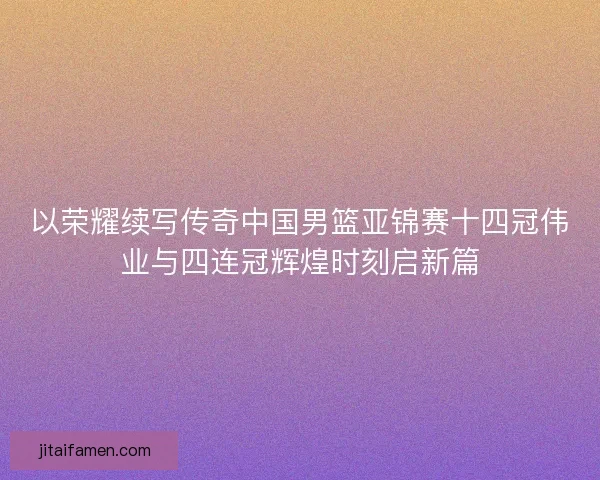以荣耀续写传奇中国男篮亚锦赛十四冠伟业与四连冠辉煌时刻启新篇 以荣耀续写传奇中国男篮亚锦赛十四冠伟业与四连冠辉煌时刻启新篇
