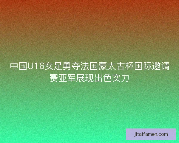 中国U16女足勇夺法国蒙太古杯国际邀请赛亚军展现出色实力
