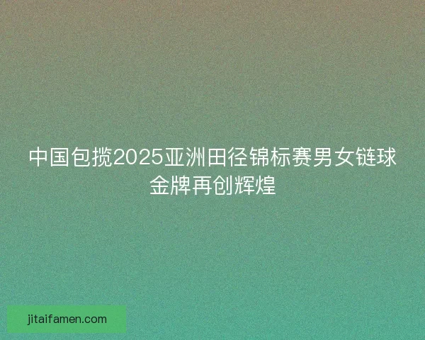中国包揽2025亚洲田径锦标赛男女链球金牌再创辉煌