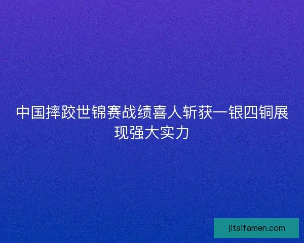 中国摔跤世锦赛战绩喜人斩获一银四铜展现强大实力 中国摔跤世锦赛战绩喜人斩获一银四铜展现强大实力