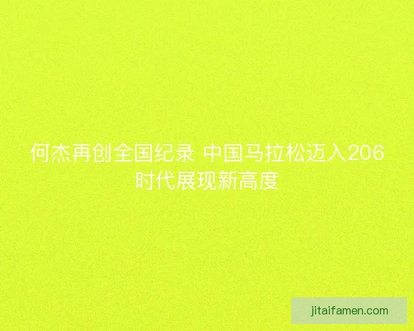 何杰再创全国纪录 中国马拉松迈入206时代展现新高度 何杰再创全国纪录 中国马拉松迈入206时代展现新高度