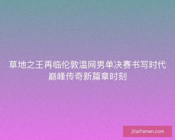 草地之王再临伦敦温网男单决赛书写时代巅峰传奇新篇章时刻 草地之王再临伦敦温网男单决赛书写时代巅峰传奇新篇章时刻