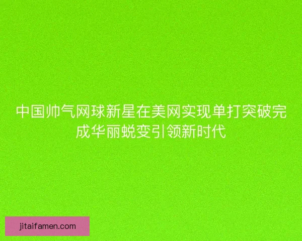 中国帅气网球新星在美网实现单打突破完成华丽蜕变引领新时代 中国帅气网球新星在美网实现单打突破完成华丽蜕变引领新时代